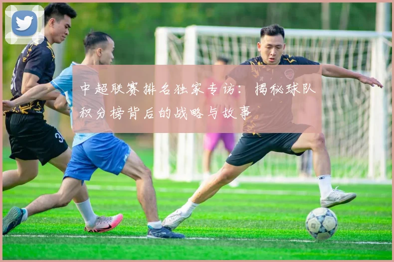 中超联赛排名独家专访：揭秘球队积分榜背后的战略与故事