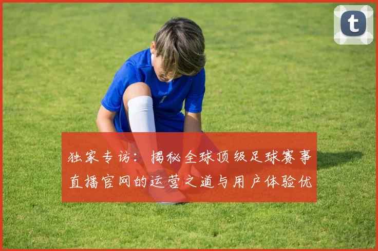 独家专访：揭秘全球顶级足球赛事直播官网的运营之道与用户体验优化策略