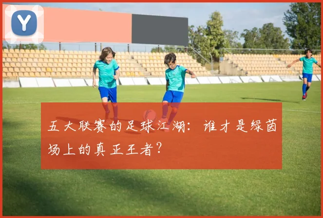 五大联赛的足球江湖：谁才是绿茵场上的真正王者？