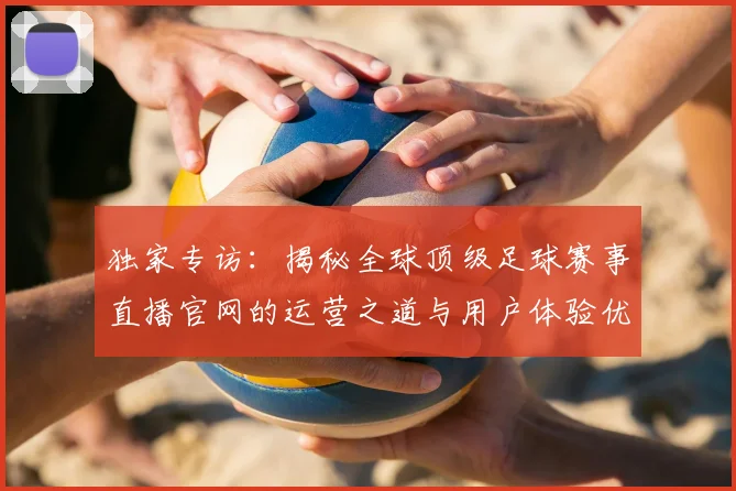 独家专访:揭秘全球顶级足球赛事直播官网的运营之道与用户体验优化策略
