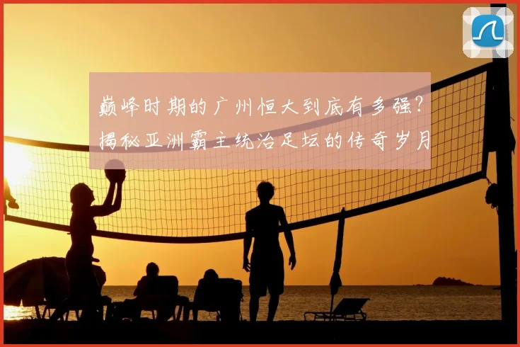 巅峰时期的广州恒大到底有多强?揭秘亚洲霸主统治足坛的传奇岁月